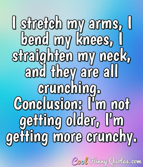 I stretch my arms, I bend my knees, I straighten my neck, and they are all crunching.  Conclusion: I'm not getting older, I'm getting more crunchy.