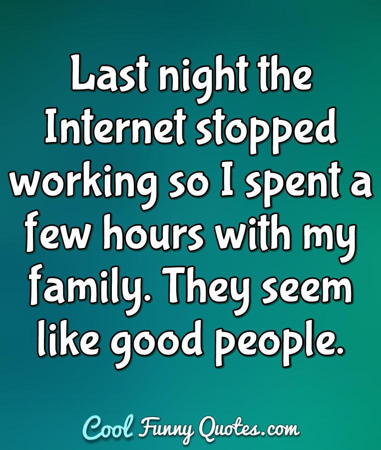 Last night the Internet stopped working so I spent a few hours with my family. They seem like good people. - Anonymous