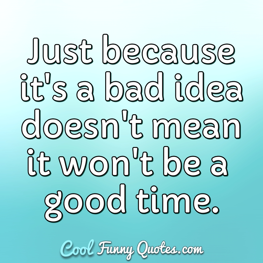Just because it's a bad idea doesn't mean it won't be a good time. - Anonymous