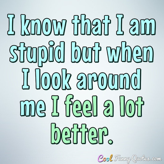 I know that I am stupid but when I look around me I feel a lot better. - Anonymous