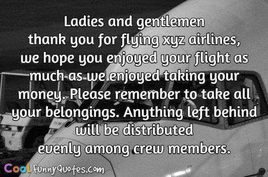 Ladies and gentlemen thank you for flying xyz airlines, we hope you enjoyed your flight as much as we enjoyed taking your money.  Please remember to take all your belongings. Anything left behind will be distributed evenly among crew members. - Anonymous