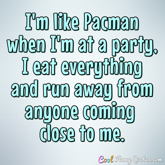 I'm like Pacman when I'm at a party, I eat everything and run away from anyone coming close to me. - Anonymous