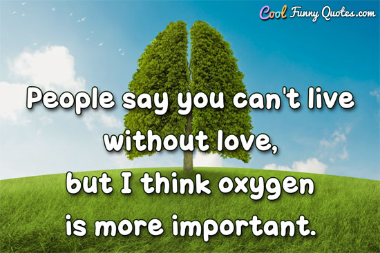 People say you can't live without love, but I think oxygen is more important.