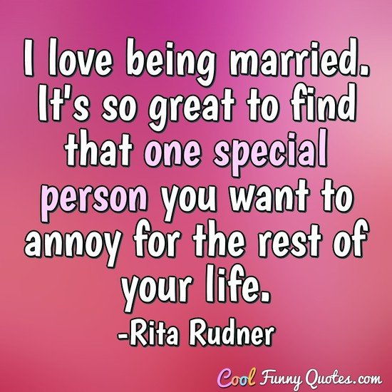 I love being married. It's so great to find that one special person you want to annoy for the rest of your life.