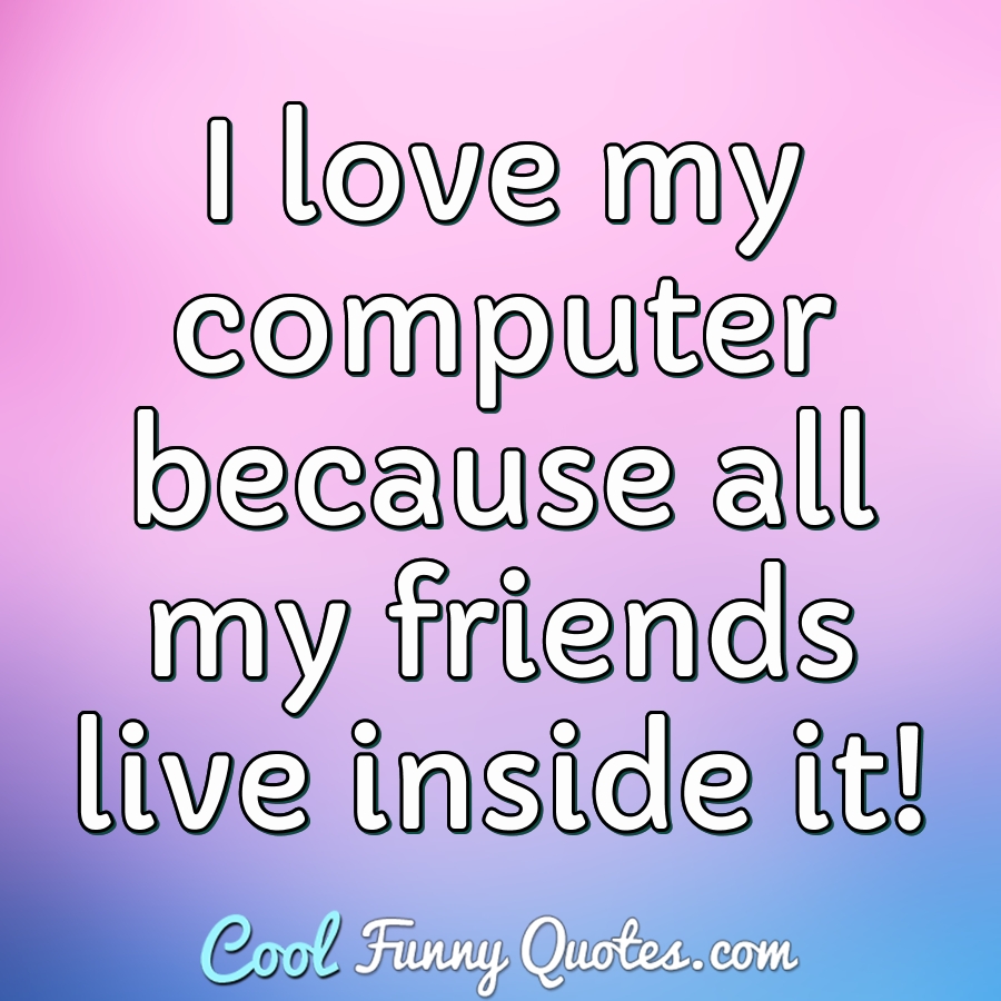 I love my computer because all my friends live inside it!