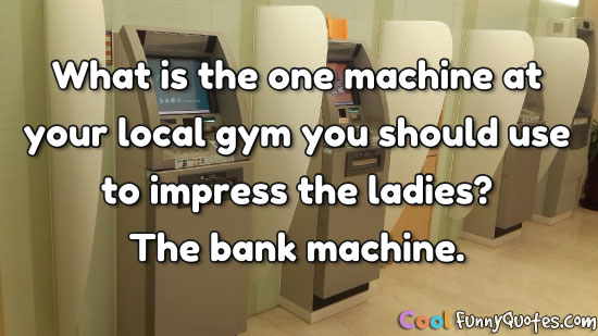 What is the one machine at your local gym you should use to impress the ladies? The bank machine.