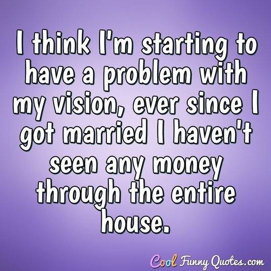 I think I'm starting to have a problem with my vision, ever since I got married I haven't seen any money through the entire house. - CoolFunnyQuotes.com
