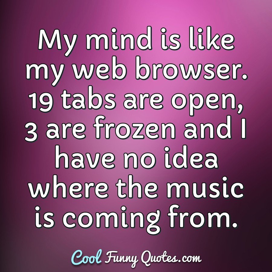 My mind is like my web browser. 19 tabs are open, 3 are frozen and I have no idea where the music is coming from. - Anonymous