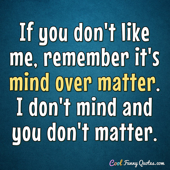 If you don't like me, remember it's mind over matter. I don't mind and you don't matter. - Anonymous