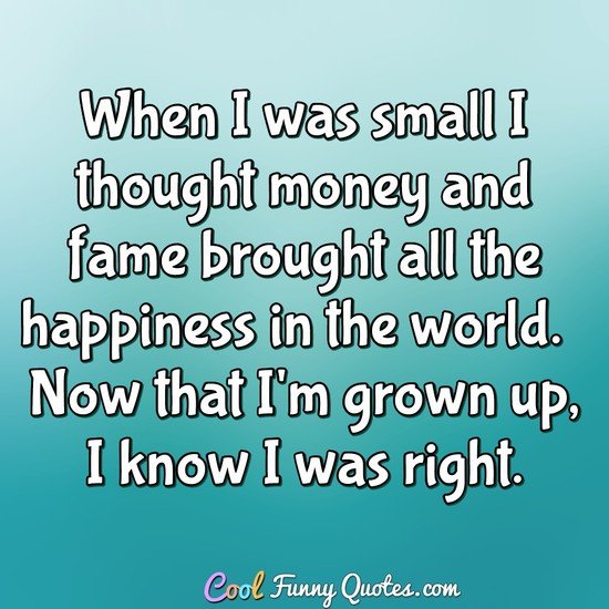 When I was small I thought money and fame brought all the happiness in the world.  Now that I'm grown up, I know I was right.