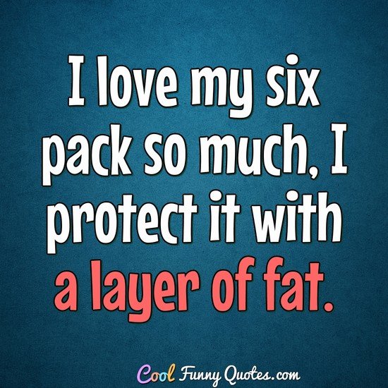 I love my six pack so much, I protect is with a layer of fat.