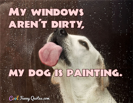 My windows aren't dirty, my dog is painting. - Anonymous