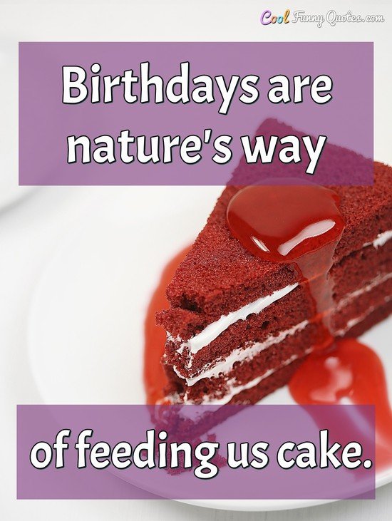 Birthdays are nature's way of feeding us cake.
