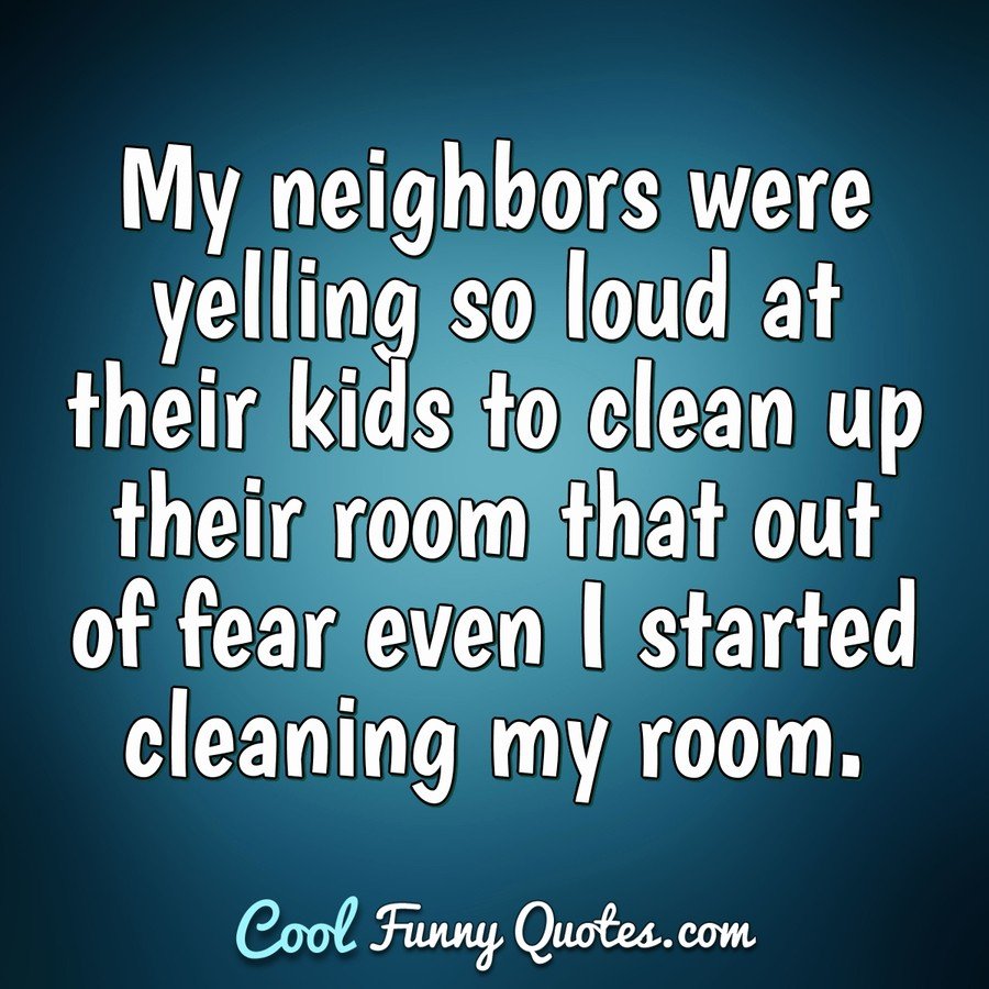 My neighbors were yelling so loud at their kids to clean up their room that out of fear even I started cleaning my room. - Anonymous
