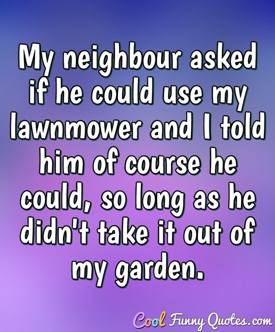 My neighbour asked if he could use my lawnmower and I told him of course he could, so long as he didn't take it out of my garden. - Eric Morecambe