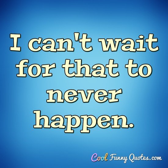 I can't wait for that to never happen. - Anonymous