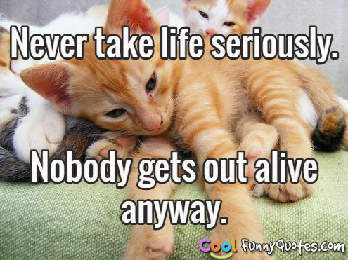 Never take life seriously. Nobody gets out alive anyway.