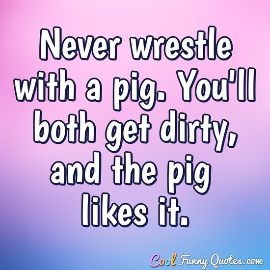 Never wrestle with a pig. You'll both get dirty, and the pig likes it.