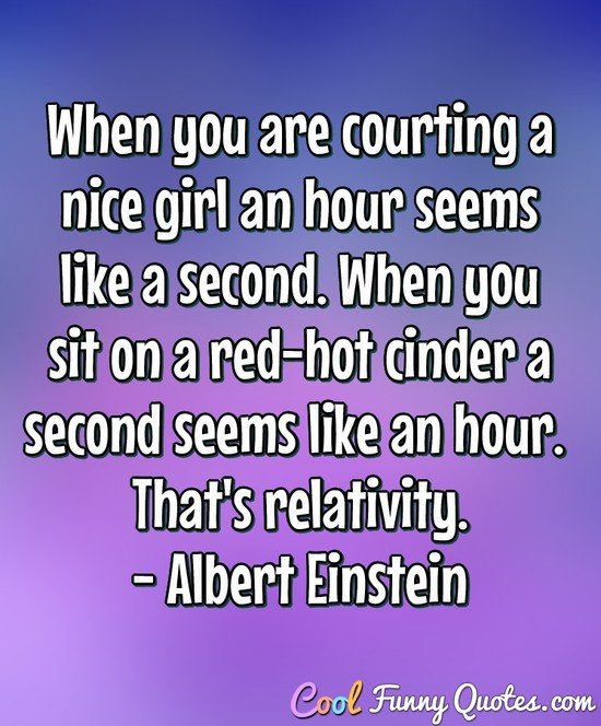 When you are courting a nice girl an hour seems like a second. When you sit on a red-hot cinder a second seems like an hour. That's relativity. - Albert Einstein