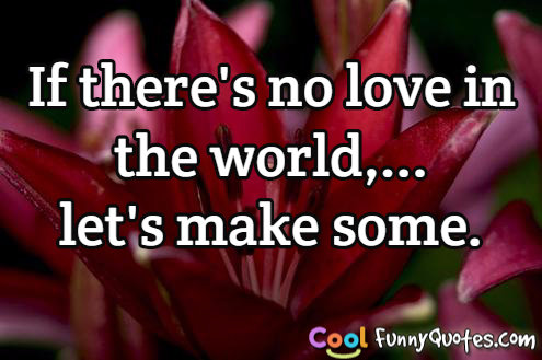 If there's no love in the world,... let's make some.