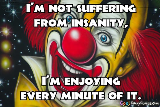 I'm not suffering from insanity, I'm enjoying every minute of it.