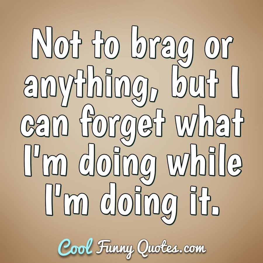 Not to brag or anything, but I can forget what I'm doing while I'm doing it. - Anonymous