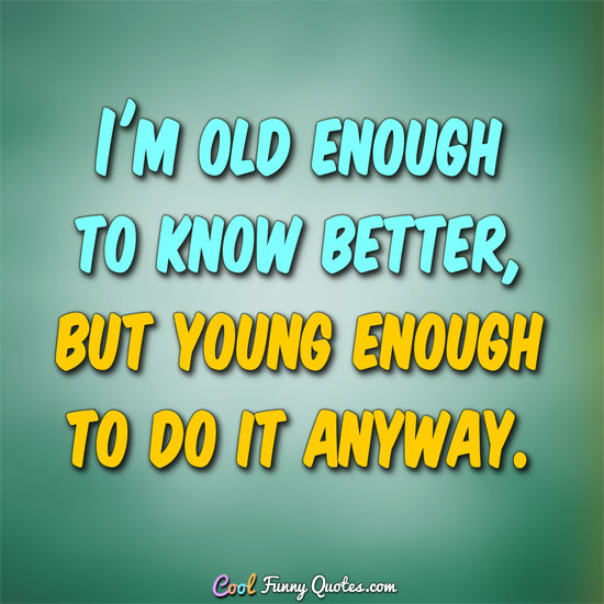 I'm old enough to know better, but young enough to do it anyway.