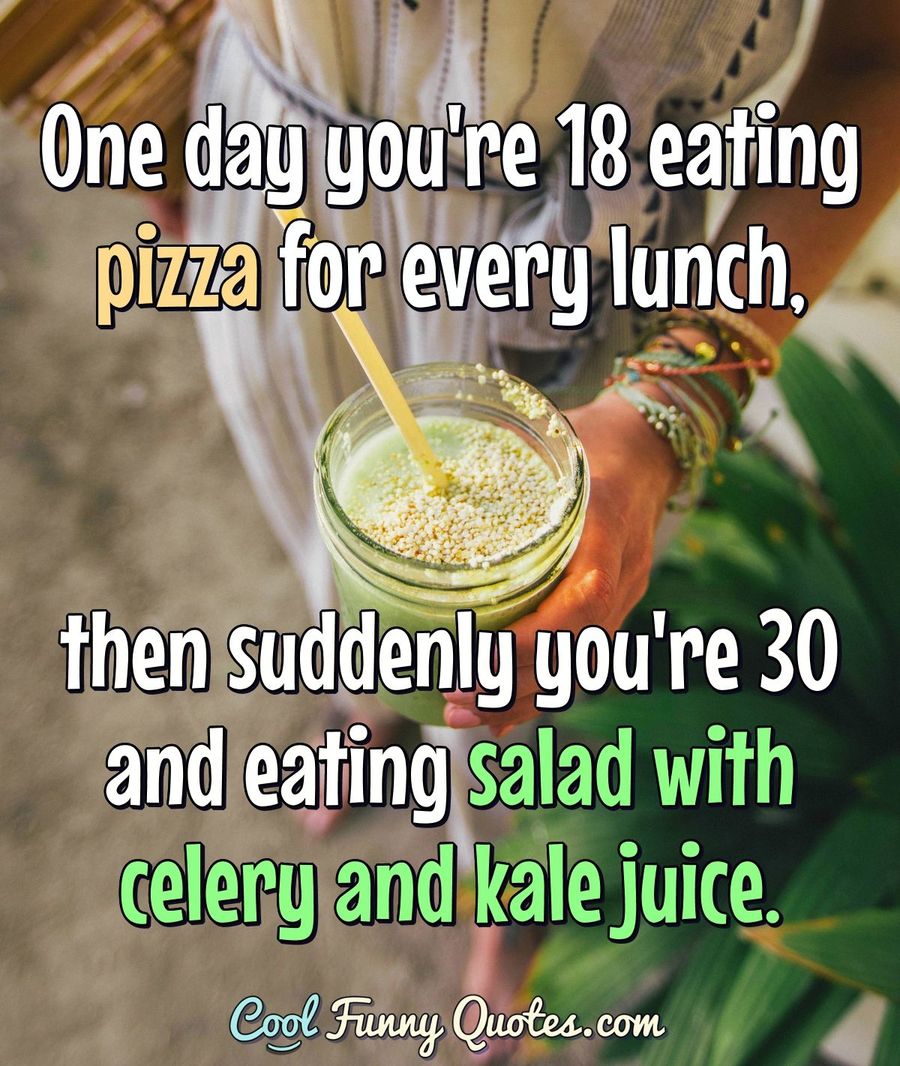 One day you're 18 eating pizza for every lunch, then suddenly you're 30 and eating salad with celery and kale juice. - Anonymous