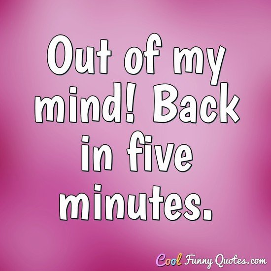 Out of my mind! Back in five minutes.