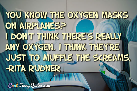 You know the oxygen masks on airplanes? I don't think there's really any oxygen.  I think they're just to muffle the screams.