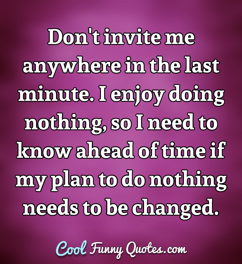Don't invite me anywhere in the last minute. I enjoy doing nothing, so I need to know ahead of time if my plan to do nothing needs to be changed. - Anonymous