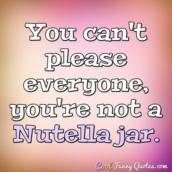 You can't please everyone, you're not a Nutella jar.