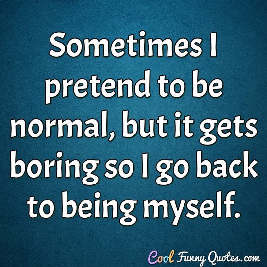 Sometimes I pretend to be normal, but it gets boring so I go back to being myself.