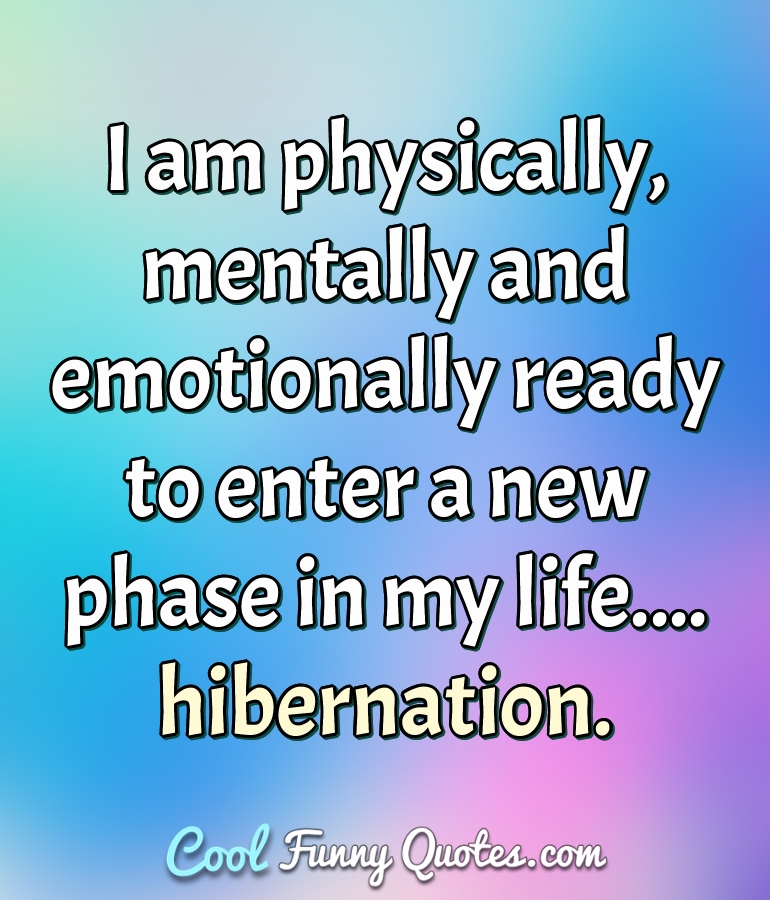 I am physically, mentally and emotionally ready to enter a new phase in my life.... hibernation. - Anonymous