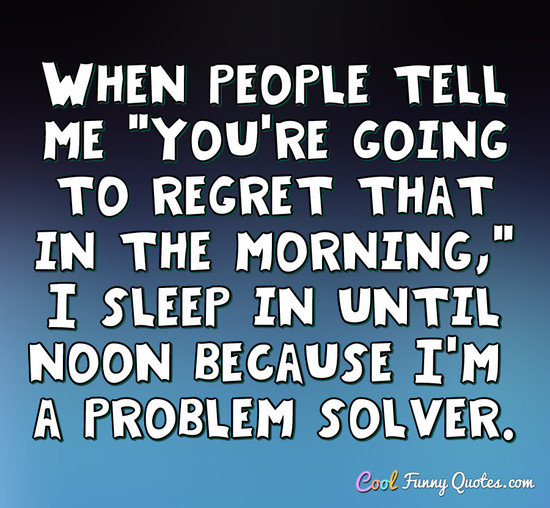 When people tell me "You're going to regret that in the morning," I sleep in until noon because I'm a problem solver. - Anonymous