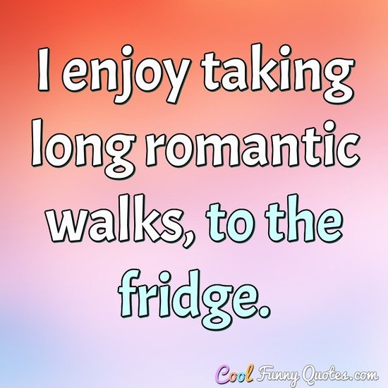 I enjoy taking long romantic walks, to the fridge. - Anonymous