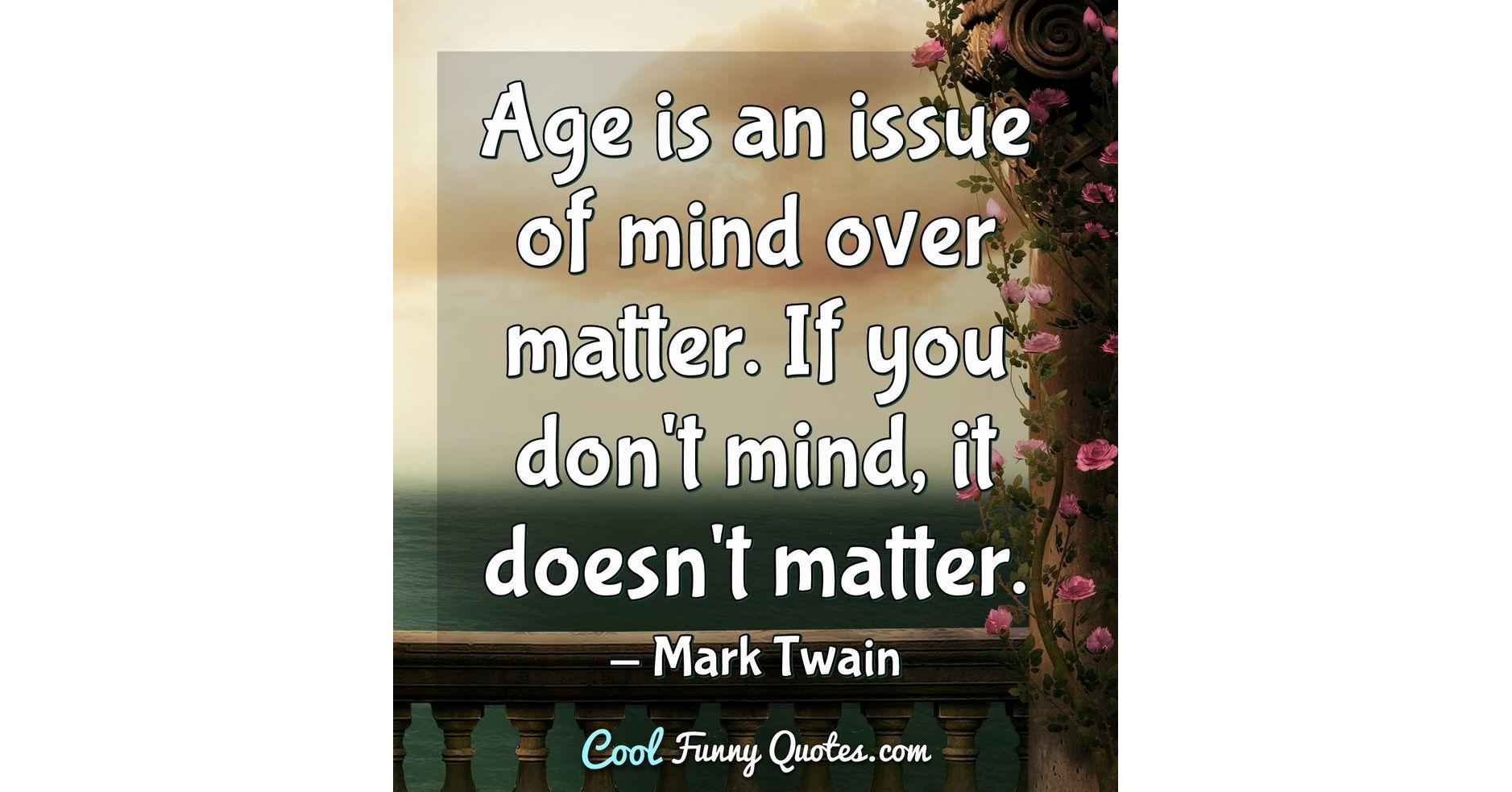 Age is an issue of mind over matter. If you don't mind, it doesn't matter. Age is an issue of mind over matter. If you don't mind, it doesn't matter.