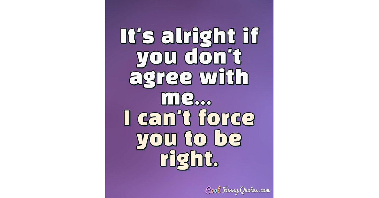 It's alright if you don't agree with me... I can't force you to be right.