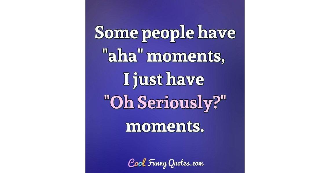 Some people have "aha" moments, I just have "Oh Seriously?" moments.