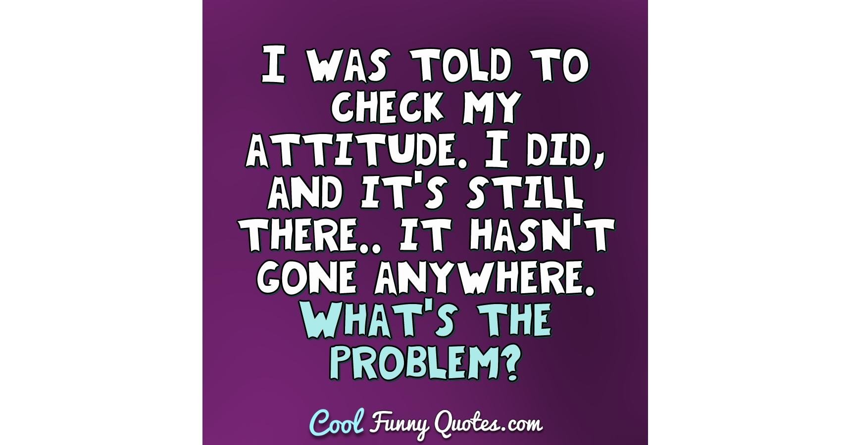 I was told to check my attitude. I did, and it's still there.. it ...