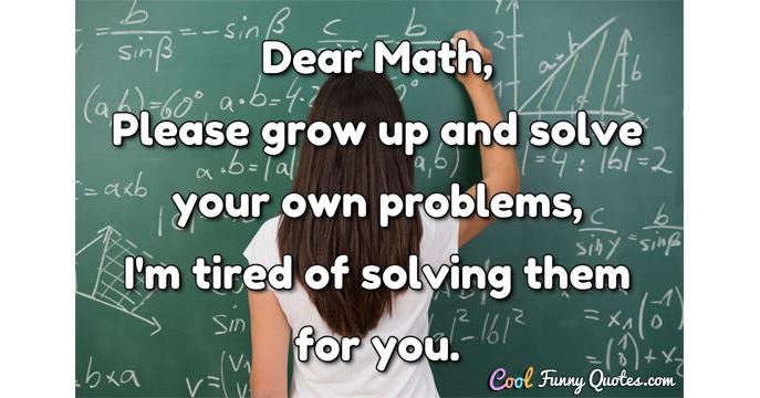 Dear Math, please grow up and solve your own problems, I'm tired of  solving...