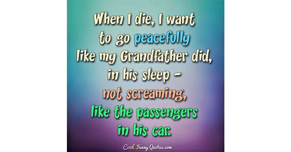 When I die, I want to go peacefully like my Grandfather did, in his