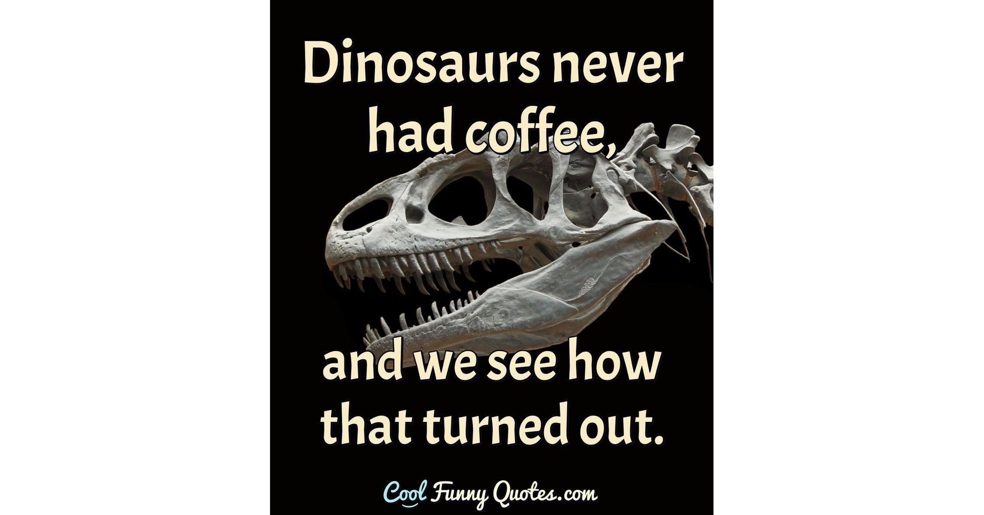 Dinosaurs never had coffee, and we see how that turned out.