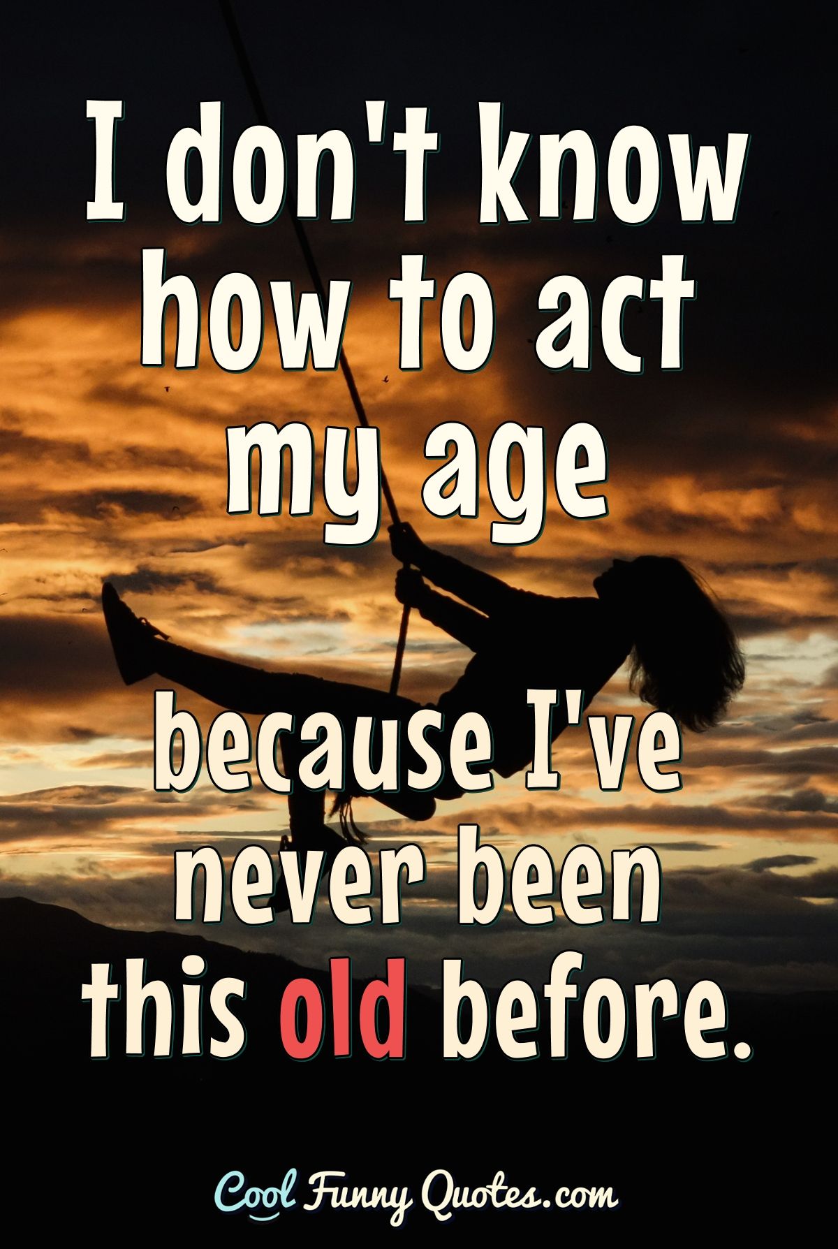 I don't know how to act my age because I've never been this old before.