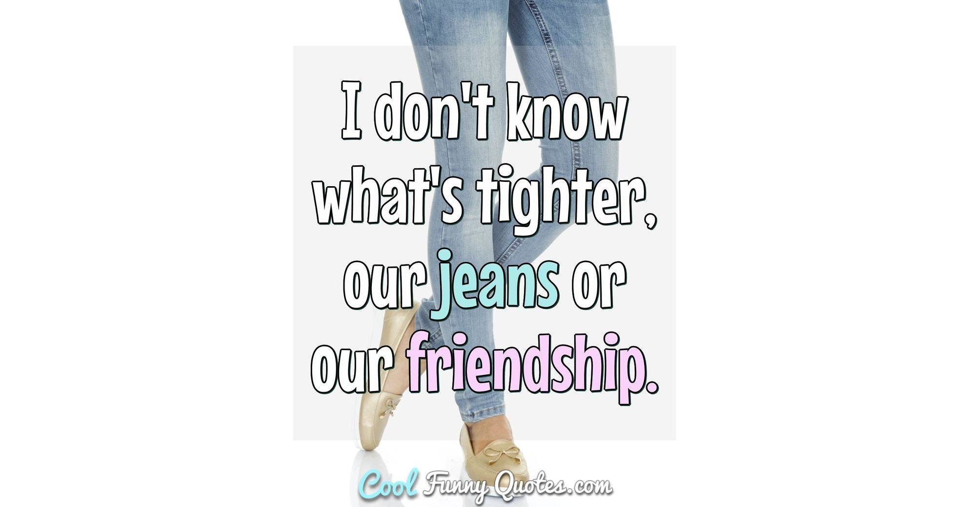 I don't know what's tighter, our jeans or our friendship.