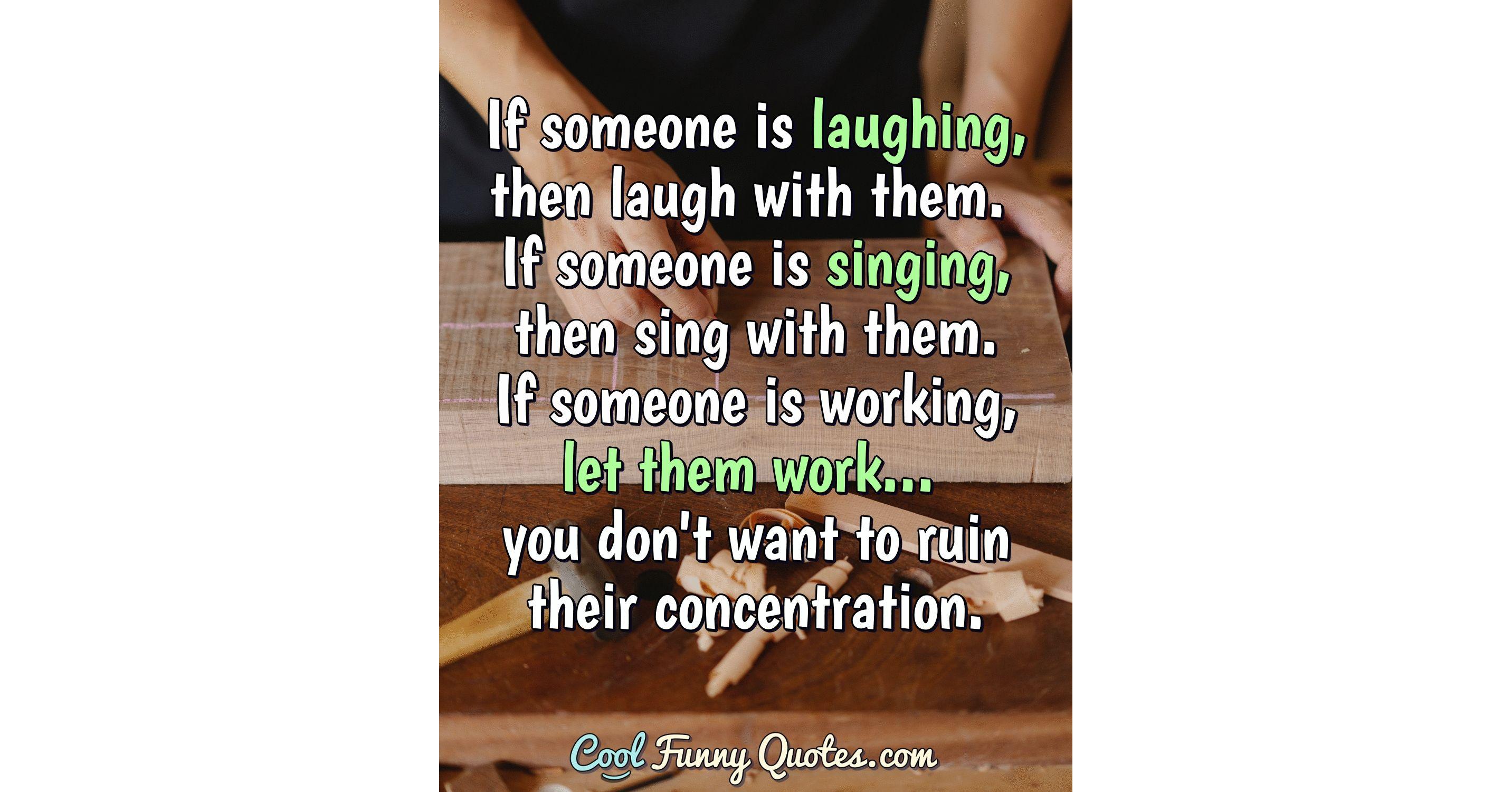 If someone is laughing, then laugh with them. If someone is singing