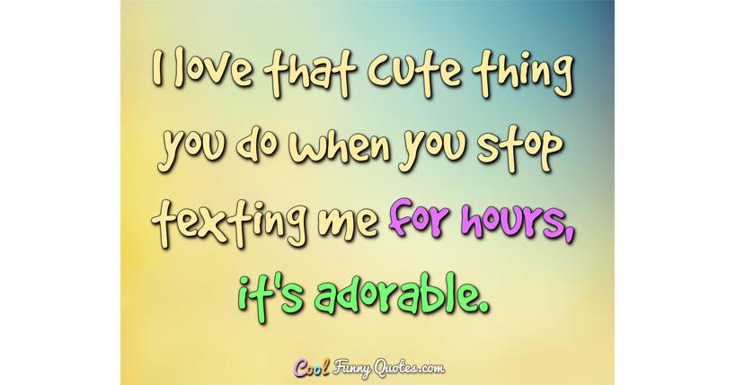 I love that cute thing you do when you stop texting me for hours, it's  adorable.