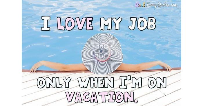 I love my job only when I'm on vacation. I love my job only when I'm on vacation.