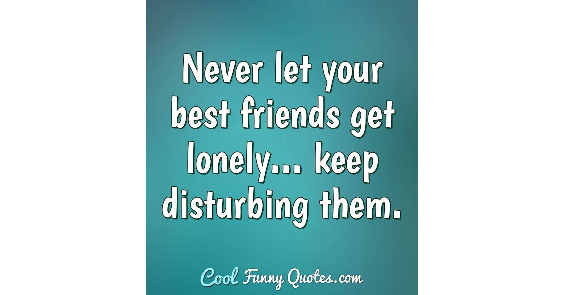 Never let your best friends get lonely... keep disturbing them.