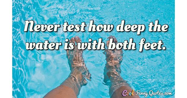 Never test how deep the water is with both feet. Never test how deep the water is with both feet.
